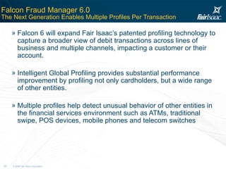 Falcon Fraud Manager 6.0  The Next Generation Enables Multiple Profiles Per Transaction Falcon 6 will expand Fair Isaac’s patented profiling technology to capture a broader view of debit transactions across lines of business and multiple channels, impacting a customer or their account. Intelligent Global Profiling provides substantial performance improvement by profiling not only cardholders, but a wide range of other entities. Multiple profiles help detect unusual behavior of other entities in the financial services environment such as ATMs, traditional swipe, POS devices, mobile phones and telecom switches 