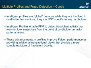 Multiple Profiles and Fraud Detection – Cont’d Intelligent profiles are “global” because while they are involved in cardholder transactions, they are NOT specific to any cardholder Intelligent Profiles enable FFM to detect fraudulent activity that may not look suspicious from the point of cardholder behavior patterns alone.  These advancements in profiling improve Falcon performance by providing additional transactional views that provide a more complete picture of fraudulent activity. 