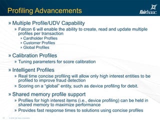 Profiling Advancements Multiple Profile/UDV Capability Falcon 6 will enable the ability to create, read and update multiple profiles per transaction  Cardholder Profiles Customer Profiles Global Profiles Calibration Profiles Tuning parameters for score calibration Intelligent Profiles Real time concise profiling will allow only high interest entities to be profiled to improve fraud detection Scoring on a “global” entity, such as device profiling for debit.  Shared memory profile support Profiles for high interest items (i.e., device profiling) can be held in shared memory to maximize performance Provides fast response times to solutions using concise profiles 
