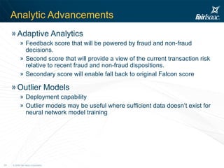 Analytic   Advancements Adaptive Analytics Feedback score that will be powered by fraud and non-fraud decisions. Second score that will provide a view of the current transaction risk relative to recent fraud and non-fraud dispositions.  Secondary score will enable fall back to original Falcon score Outlier Models Deployment capability Outlier models may be useful where sufficient data doesn’t exist for neural network model training 