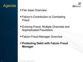 Fair Isaac Overview Falcon’s Contribution to Combating Fraud Evolving Fraud, Multiple Channels and Sophisticated Fraudsters Falcon Fraud Manager Overview Protecting Debit with Falcon Fraud Manager   © 2008 Fair Isaac Corporation. Confidential. Agenda 