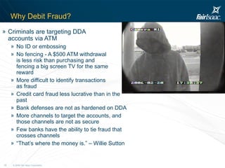 Why Debit Fraud? Criminals are targeting DDA  accounts via ATM No ID or embossing No fencing - A $500 ATM withdrawal  is less risk than purchasing and  fencing a big screen TV for the same  reward More difficult to identify transactions  as fraud  Credit card fraud less lucrative than in the past Bank defenses are not as hardened on DDA More channels to target the accounts, and those channels are not as secure Few banks have the ability to tie fraud that crosses channels “ That’s where the money is.” – Willie Sutton 