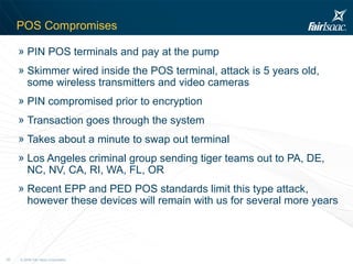 POS Compromises PIN POS terminals and pay at the pump Skimmer wired inside the POS terminal, attack is 5 years old,  some wireless transmitters and video cameras PIN compromised prior to encryption Transaction goes through the system Takes about a minute to swap out terminal Los Angeles criminal group sending tiger teams out to PA, DE, NC, NV, CA, RI, WA, FL, OR Recent EPP and PED POS standards limit this type attack, however these devices will remain with us for several more years 