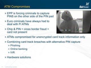ATM Compromises EPP is forcing criminals to capture  PINS on the other side of the PIN pad Euro criminals have always had to  deal with FI ATMs Chip & PIN = cross border fraud +  card not present ATMs compromised for unencrypted card track information only Combining card track breaches with alternative PIN capture Phishing Online banking IVR Hardware solutions 