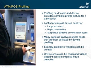 ATM/POS Profiling Profiling cardholder and device provides complete profile picture for a transaction Looks for unusual device behavior Large amounts Rapid transactions Suspicious patterns of transaction types Many patterns involve multiple cards that are best detected by device profiling Strongly predictive variables can be created Device score can be combined with an account score to improve fraud detection 