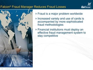 Falcon ®  Fraud Manager Reduces Fraud Losses Fraud is a major problem worldwide Increased variety and use of cards is accompanied by more sophisticated fraud methodologies Financial institutions must deploy an effective fraud management system to stay competitive 