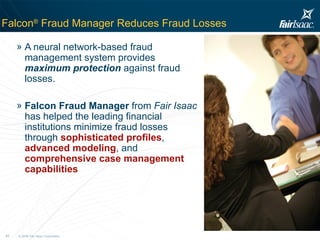 Falcon ®  Fraud Manager Reduces Fraud Losses A neural network-based fraud management system provides  maximum protection  against fraud losses. Falcon Fraud Manager  from  Fair Isaac  has helped the leading financial institutions minimize fraud losses through  sophisticated profiles ,  advanced modeling , and  comprehensive case management capabilities 