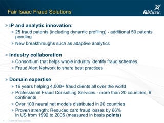 Fair Isaac Fraud Solutions IP and analytic innovation:   25 fraud patents (including dynamic profiling) - additional 50 patents pending  New breakthroughs such as adaptive analytics Industry collaboration Consortium that helps whole industry identify fraud schemes  Fraud Alert Network to share best practices Domain expertise 16 years helping 4,000+ fraud clients all over the world Professional Fraud Consulting Services - more than 20 countries, 6 continents Over 100 neural net models distributed in 20 countries Proven strength: Reduced card fraud losses by 66%  in US from 1992 to 2005 (measured in basis  points) 