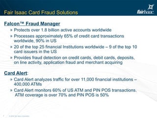 Fair Isaac Card Fraud Solutions Falcon™ Fraud Manager Protects over 1.8 billion active accounts worldwide  Processes approximately 65% of credit card transactions worldwide, 90% in US 20 of the top 25 financial Institutions worldwide – 9 of the top 10 card issuers in the US Provides fraud detection on credit cards, debit cards, deposits, on line activity, application fraud and merchant acquiring  Card Alert : Card Alert analyzes traffic for over 11,000 financial institutions – 400,000 ATMs Card Alert monitors 60% of US ATM and PIN POS transactions.  ATM coverage is over 70% and PIN POS is 50%        