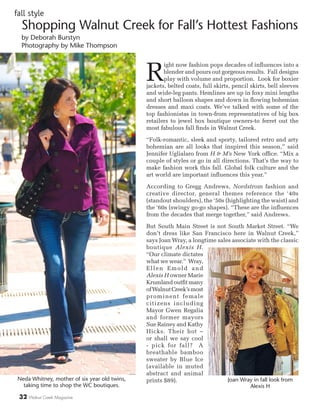 32 Walnut Creek Magazine
R
ight now fashion pops decades of influences into a
blender and pours out gorgeous results. Fall designs
play with volume and proportion. Look for boxier
jackets, belted coats, full skirts, pencil skirts, bell sleeves
and wide-leg pants. Hemlines are up in foxy mini lengths
and short balloon shapes and down in flowing bohemian
dresses and maxi coats. We’ve talked with some of the
top fashionistas in town-from representatives of big box
retailers to jewel box boutique owners-to ferret out the
most fabulous fall finds in Walnut Creek.
“Folk-romantic, sleek and sporty, tailored retro and arty
bohemian are all looks that inspired this season,” said
Jennifer Uglialaro from H & M’s New York office. “Mix a
couple of styles or go in all directions. That’s the way to
make fashion work this fall. Global folk culture and the
art world are important influences this year.”
According to Gregg Andrews, Nordstrom fashion and
creative director, general themes reference the ‘40s
(standout shoulders), the ‘50s (highlighting the waist) and
the ‘60s (swingy go-go shapes). “These are the influences
from the decades that merge together,” said Andrews.
But South Main Street is not South Market Street. “We
don’t dress like San Francisco here in Walnut Creek,”
says Joan Wray, a longtime sales associate with the classic
boutique Alexis H.
“Our climate dictates
what we wear.” Wray,
Ellen Emold and
Alexis H owner Marie
Krumland outfit many
ofWalnutCreek’smost
prominent female
citizens including
Mayor Gwen Regalia
and former mayors
Sue Rainey and Kathy
Hicks. Their hot –
or shall we say cool
- pick for fall? A
breathable bamboo
sweater by Blue Ice
(available in muted
abstract and animal
prints $89).
Shopping Walnut Creek for Fall’s Hottest Fashions
by Deborah Burstyn
Photography by Mike Thompson
fall style
Neda Whitney, mother of six year old twins,
taking time to shop the WC boutiques.
Joan Wray in fall look from
Alexis H
 