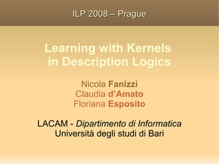 ILP 2008 – Prague



 Learning with Kernels
 in Description Logics
          Nicola Fanizzi
        Claudia d’Amato
        Floriana Esposito

LACAM - Dipartimento di Informatica
   Università degli studi di Bari
 