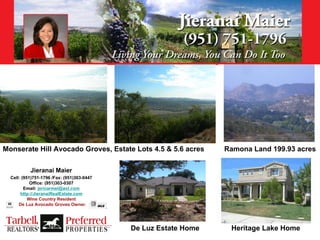 Monserate Hill Avocado Groves, Estate Lots 4.5 & 5.6 acres       Ramona Land 199.93 acres

           Jieranai Maier
  Cell: (951)751-1796 /Fax: (951)303-0447
            Office: (951)303-0307
         Email: jericarmel@aol.com
       http://JieranaiRealEstate.com
           Wine Country Resident
      De Luz Avocado Groves Owner.




                                            De Luz Estate Home    Heritage Lake Home
 