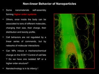 Non-linear Behavior of Nanoparticles Some nanomaterials self-assembly forming  higher order systems  Others, once inside the body can be associated to tons of different molecules, changing their size, their charge, their distribution and toxicity profile.  Cell behaviors are not regulated by a linear series of commands, but by networks of molecular interactions Can NPs induce a mechanochemical change on the ECM ? Control of cell fate ? Do we have one isolated NP or a higher order structure? Nanotechnology is in its infancy ! 