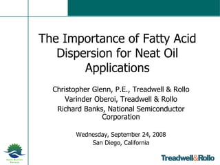 The Importance of Fatty Acid Dispersion for Neat Oil Applications Christopher Glenn, P.E., Treadwell & Rollo Varinder Oberoi, Treadwell & Rollo Richard Banks, National Semiconductor Corporation Wednesday, September 24, 2008 San Diego, California 