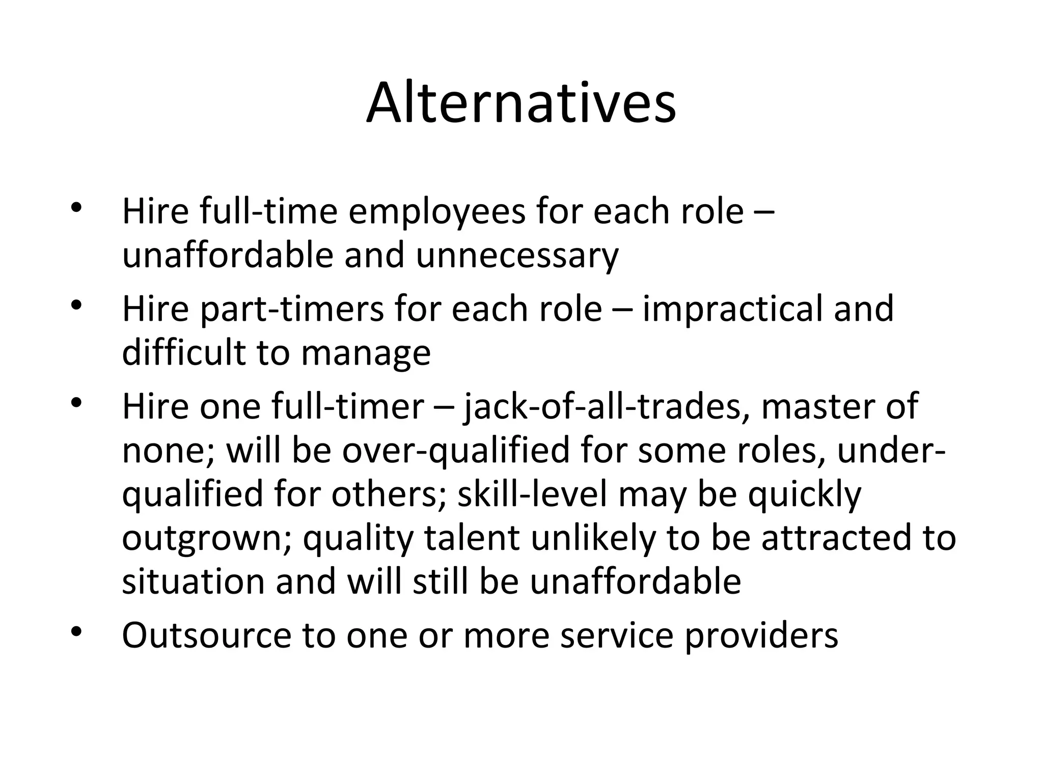 Alternatives Hire full-time employees for each role – unaffordable and unnecessary Hire part-timers for each role – impractical and difficult to manage Hire one full-timer – jack-of-all-trades, master of none; will be over-qualified for some roles, under-qualified for others; skill-level may be quickly outgrown; quality talent unlikely to be attracted to situation and will still be unaffordable Outsource to one or more service providers 