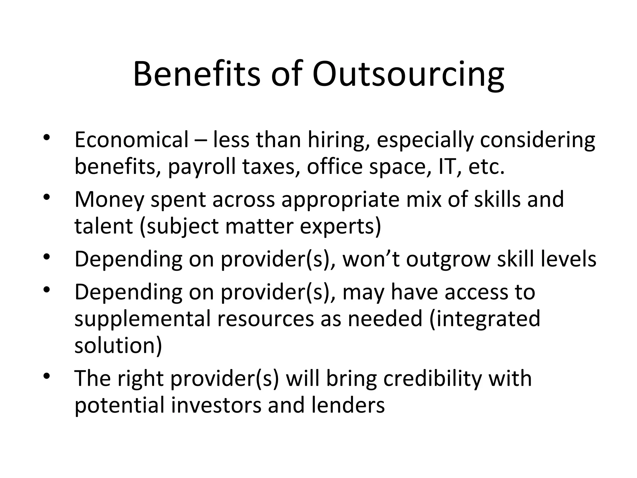 Benefits of Outsourcing Economical – less than hiring, especially considering benefits, payroll taxes, office space, IT, etc. Money spent across appropriate mix of skills and talent (subject matter experts) Depending on provider(s), won’t outgrow skill levels Depending on provider(s), may have access to supplemental resources as needed (integrated solution) The right provider(s) will bring credibility with potential investors and lenders 