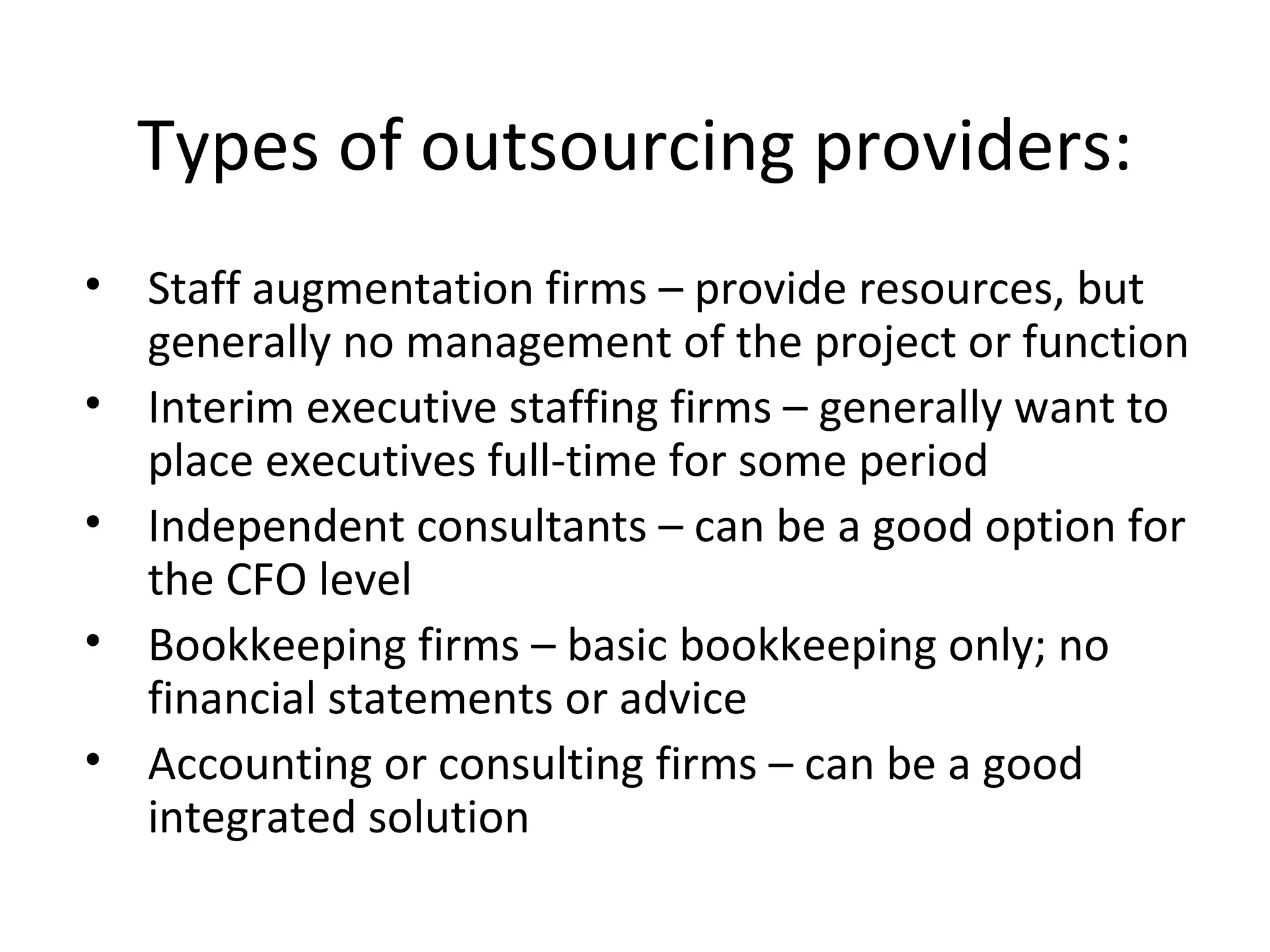 Types of outsourcing providers: Staff augmentation firms – provide resources, but generally no management of the project or function Interim executive staffing firms – generally want to place executives full-time for some period Independent consultants – can be a good option for the CFO level Bookkeeping firms – basic bookkeeping only; no financial statements or advice  Accounting or consulting firms – can be a good integrated solution 