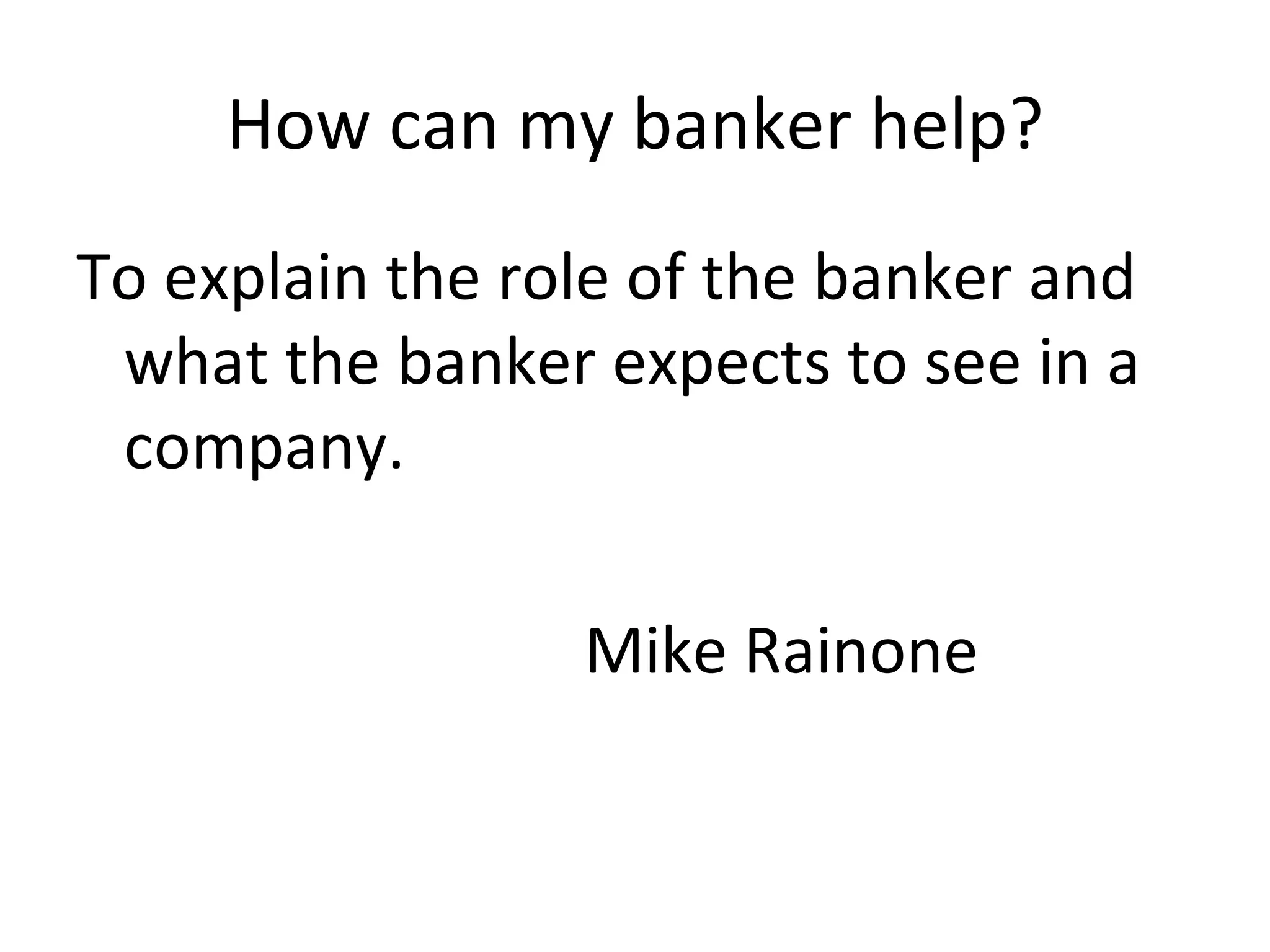 How can my banker help? To explain the role of the banker and what the banker expects to see in a company. Mike Rainone 