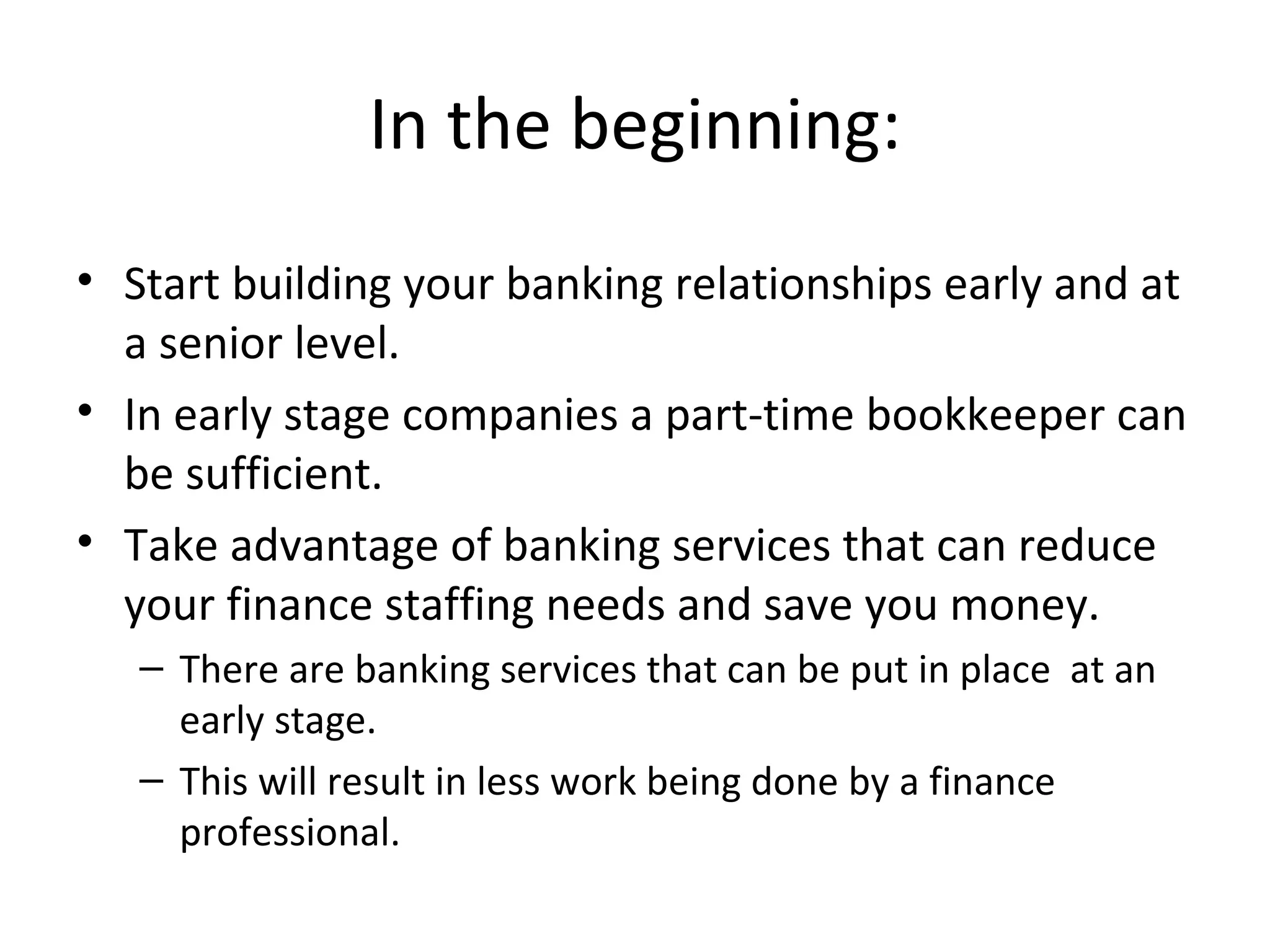 In the beginning: Start building your banking relationships early and at a senior level. In early stage companies a part-time bookkeeper can be sufficient. Take advantage of banking services that can reduce your finance staffing needs and save you money.  There are banking services that can be put in place  at an early stage. This will result in less work being done by a finance professional. 
