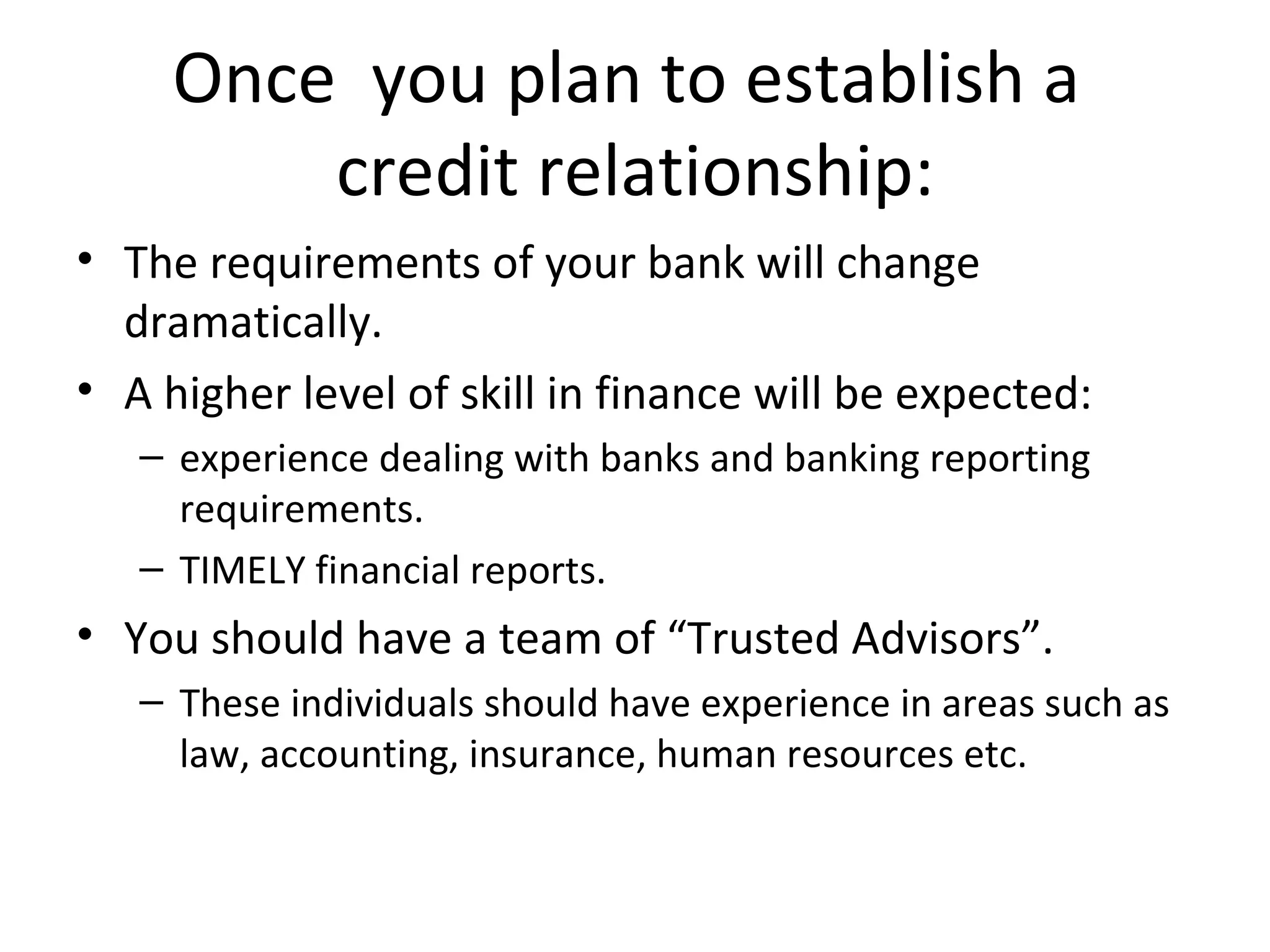 Once  you plan to establish a  credit relationship: The requirements of your bank will change dramatically.   A higher level of skill in finance will be expected: experience dealing with banks and banking reporting requirements.   TIMELY financial reports. You should have a team of “Trusted Advisors”.   These individuals should have experience in areas such as law, accounting, insurance, human resources etc.   