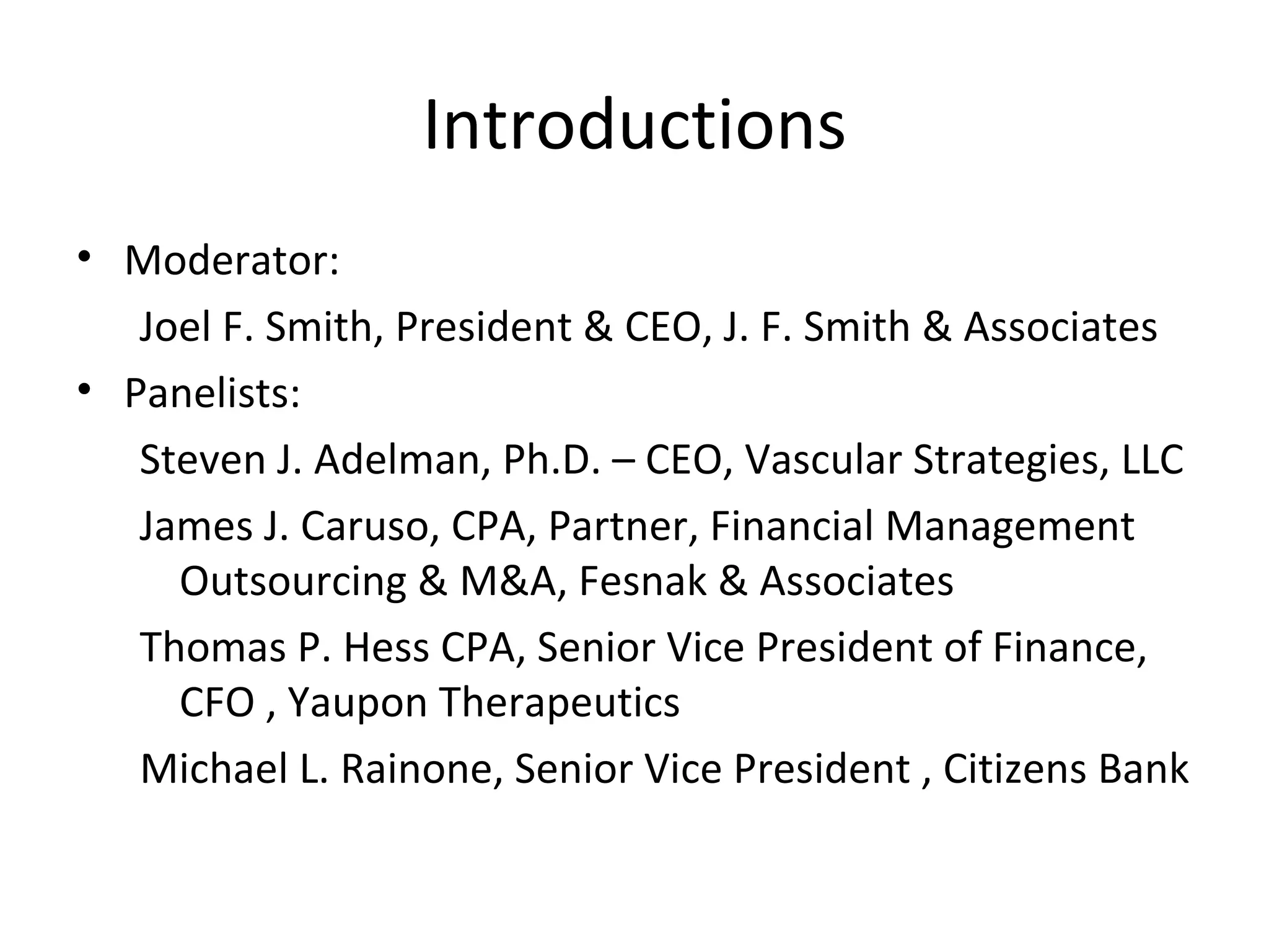 Introductions Moderator:  Joel F. Smith, President & CEO, J. F. Smith & Associates Panelists: Steven J. Adelman, Ph.D. – CEO, Vascular Strategies, LLC James J. Caruso, CPA, Partner, Financial Management Outsourcing & M&A, Fesnak & Associates Thomas P. Hess CPA, Senior Vice President of Finance,  CFO , Yaupon Therapeutics Michael L. Rainone, Senior Vice President , Citizens Bank 