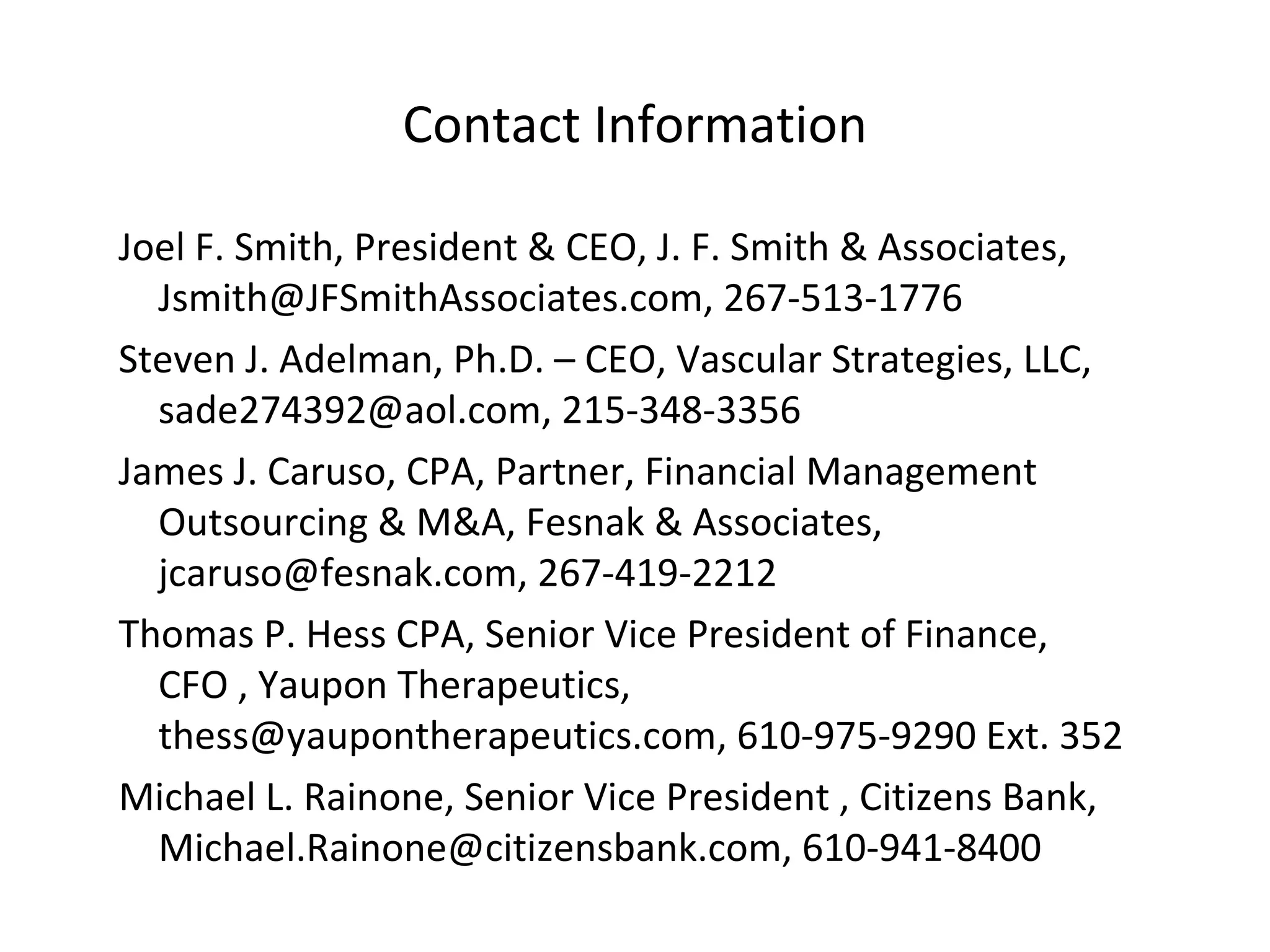 Contact Information Joel F. Smith, President & CEO, J. F. Smith & Associates, Jsmith@JFSmithAssociates.com, 267-513-1776 Steven J. Adelman, Ph.D. – CEO, Vascular Strategies, LLC, sade274392@aol.com, 215-348-3356 James J. Caruso, CPA, Partner, Financial Management Outsourcing & M&A, Fesnak & Associates,  jcaruso@fesnak.com, 267-419-2212   Thomas P. Hess CPA, Senior Vice President of Finance,  CFO , Yaupon Therapeutics,  thess@yaupontherapeutics.com, 610-975-9290 Ext. 352 Michael L. Rainone, Senior Vice President , Citizens Bank, Michael.Rainone@citizensbank.com, 610-941-8400  