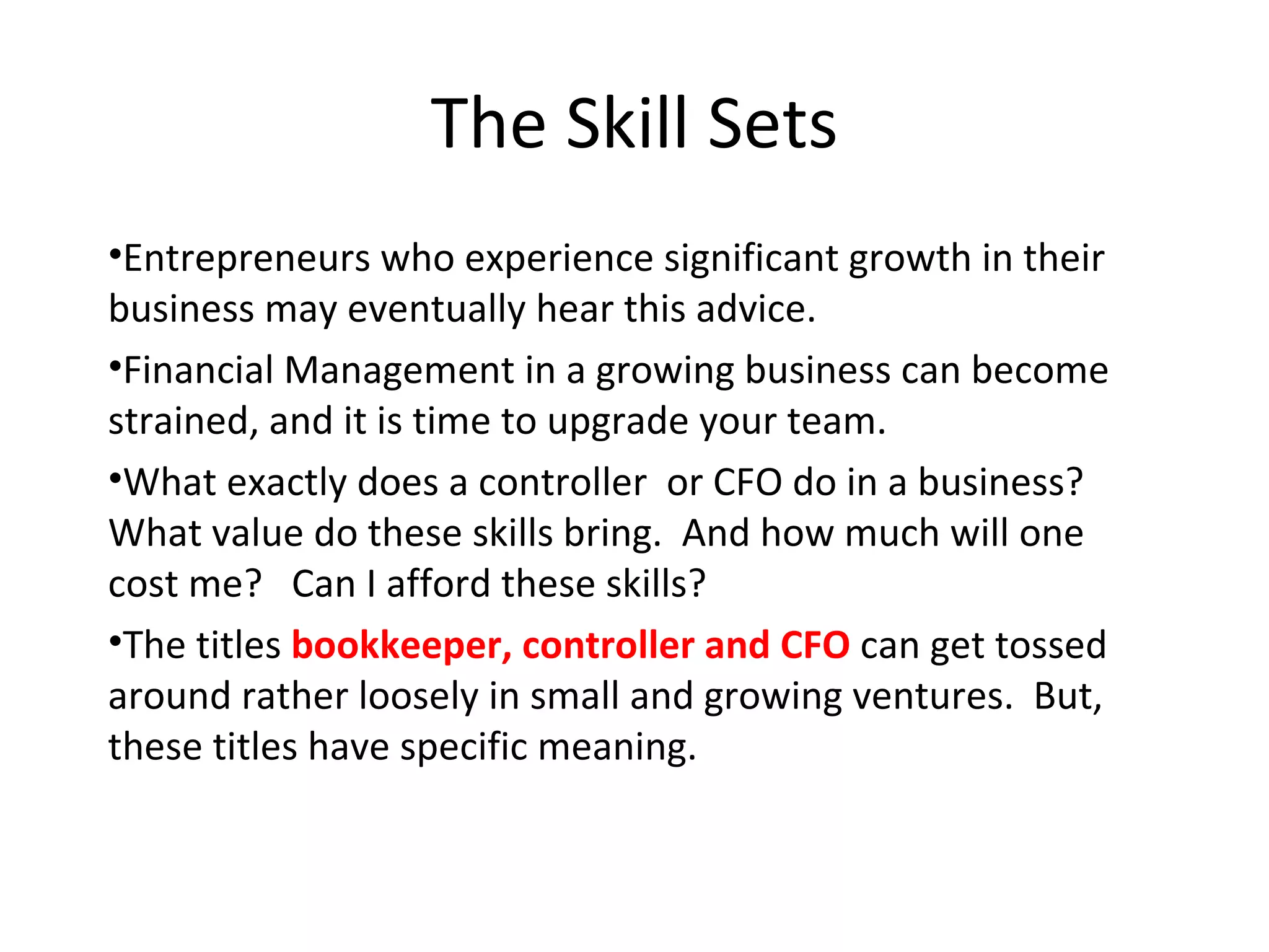 The Skill Sets Entrepreneurs who experience significant growth in their business may eventually hear this advice.  Financial Management in a growing business can become strained, and it is time to upgrade your team.  What exactly does a controller  or CFO do in a business?  What value do these skills bring.  And how much will one cost me?  Can I afford these skills? The titles  bookkeeper, controller and CFO  can get tossed around rather loosely in small and growing ventures.  But, these titles have specific meaning.  