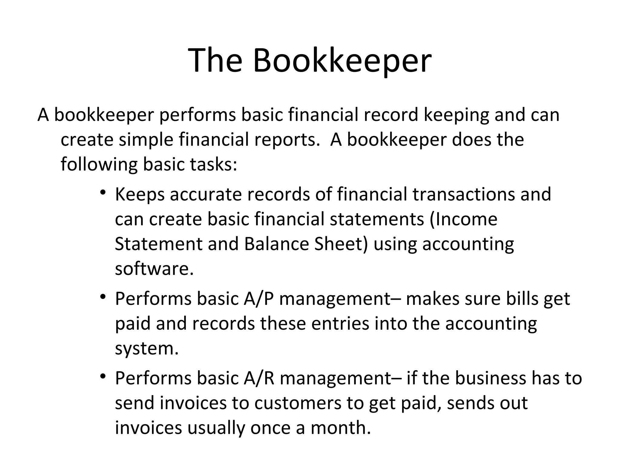 A bookkeeper performs basic financial record keeping and can create simple financial reports.  A bookkeeper does the following basic tasks: Keeps accurate records of financial transactions and can create basic financial statements (Income Statement and Balance Sheet) using accounting software. Performs basic A/P management– makes sure bills get paid and records these entries into the accounting system. Performs basic A/R management– if the business has to send invoices to customers to get paid, sends out invoices usually once a month. The Bookkeeper 