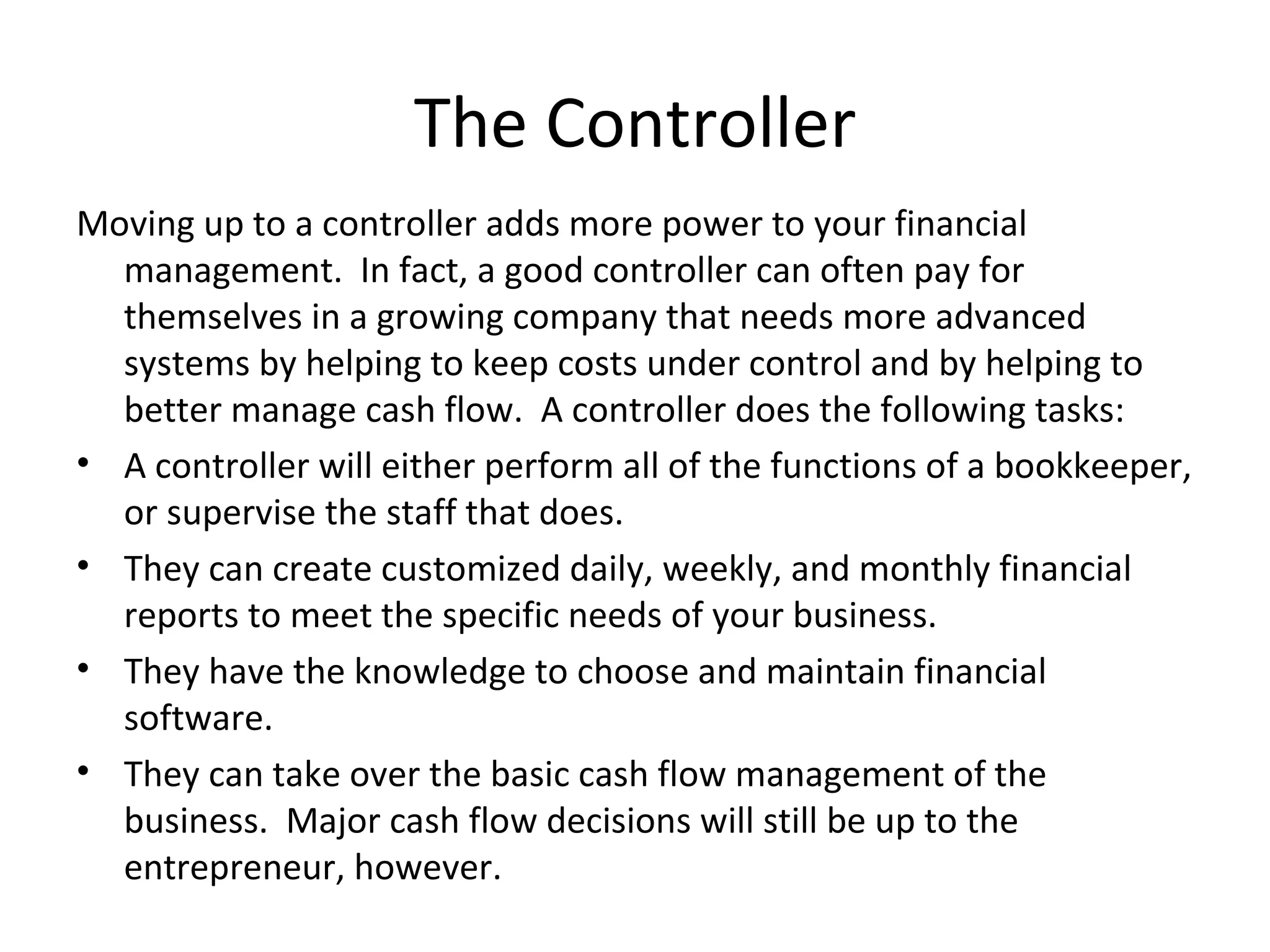 Moving up to a controller adds more power to your financial management.  In fact, a good controller can often pay for themselves in a growing company that needs more advanced systems by helping to keep costs under control and by helping to better manage cash flow.  A controller does the following tasks: A controller will either perform all of the functions of a bookkeeper, or supervise the staff that does. They can create customized daily, weekly, and monthly financial reports to meet the specific needs of your business. They have the knowledge to choose and maintain financial software. They can take over the basic cash flow management of the business.  Major cash flow decisions will still be up to the entrepreneur, however. The Controller 