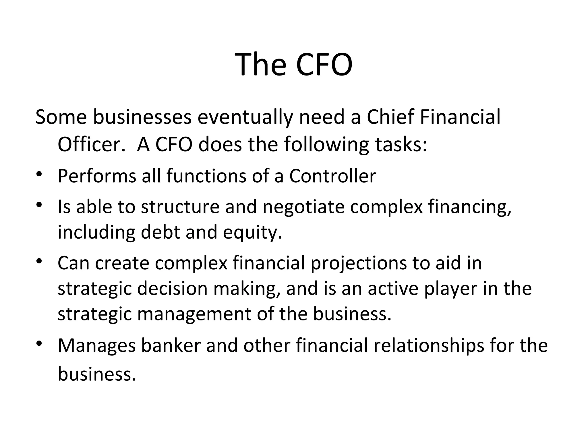Some businesses eventually need a Chief Financial Officer.  A CFO does the following tasks: Performs all functions of a Controller Is able to structure and negotiate complex financing, including debt and equity. Can create complex financial projections to aid in strategic decision making, and is an active player in the strategic management of the business. Manages banker and other financial relationships for the business. The CFO 