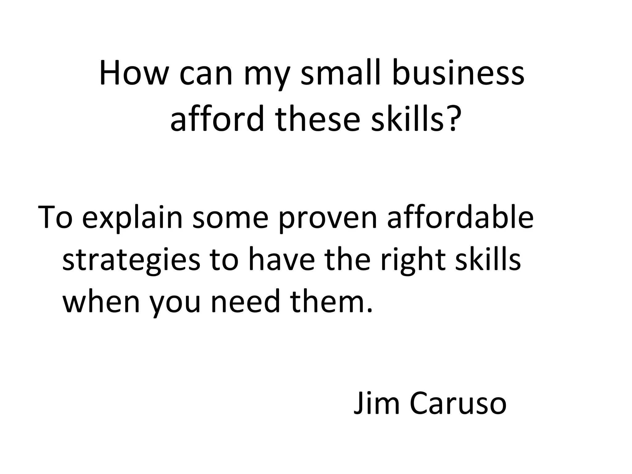 How can my small business  afford these skills? To explain some proven affordable strategies to have the right skills when you need them. Jim Caruso 