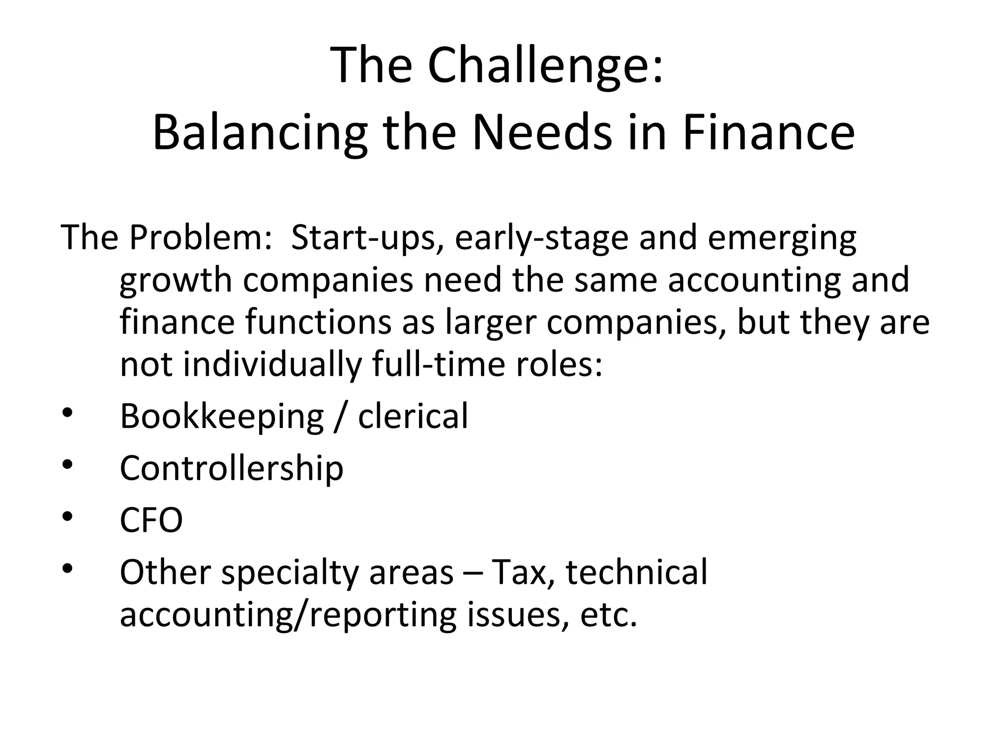 The Challenge:  Balancing the Needs in Finance The Problem:  Start-ups, early-stage and emerging growth companies need the same accounting and finance functions as larger companies, but they are not individually full-time roles: Bookkeeping / clerical Controllership CFO Other specialty areas – Tax, technical accounting/reporting issues, etc. 