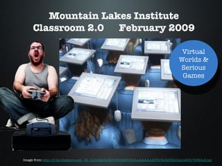 Mountain Lakes Institute Classroom 2.0  February 2009 Image from  http://3.bp.blogspot.com/_Ss_rLDyRQCk/R5Ur6wSMUDI/AAAAAAAAFZI/No8jU3ihCq4/s400/VGEdu2.jpg Virtual Worlds & Serious Games 