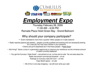 Employment Expo
                          Thursday February 26, 2009
                              11:00 AM – 6:00 PM
                  Ramada Plaza Hotel Green Bay - Grand Ballroom

                   Why should your company participate?
              •   Event marketed to more than a quarter million people on 5 radio stations!
• Radio reaches passive job seekers…people currently qualified and working and not necessarily looking
                         for a new job, but may have interest in your positions.
                  • Online and print classifieds don’t find these people – Radio Does!
• Not hiring? Seize a once in a generation opportunity to improve your workforce via the immense amount
                                      of talent currently displaced.
  • You get the Cumulus “triple threat” – recruitment on-air, on-line and on-site! No one else does this.
                            Radio recruitment commercial schedule – on-air
                             Postings on Cumulus Jobs Dot Com – on-line
                                       Expo Booth space – on-site
                     • All of this in one stop shopping – we will even write your ads!
 