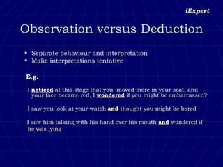 Observation versus Deduction Separate behaviour and interpretation Make interpretations tentative E.g.   I  noticed  at this stage that you  moved more in your seat, and your face became red, I  wondered  if you might be embarrassed?   I saw you look at your watch  and  thought you might be bored   I saw him talking with his hand over his mouth  and   wondered if  he was lying 