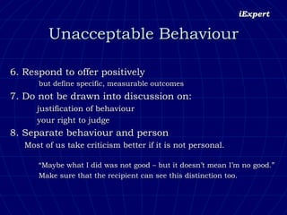 6. Respond to offer positively  but define specific, measurable outcomes 7. Do not be drawn into discussion on:  justification of behaviour  your right to judge 8. Separate behaviour and person   Most of us take criticism better if it is not personal. “ Maybe what I did was not good – but it doesn’t mean I’m no good.” Make sure that the recipient can see this distinction too. Unacceptable Behaviour 