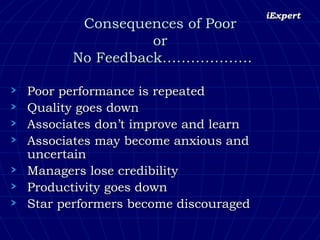 Consequences of Poor  or  No Feedback………………. Poor performance is repeated Quality goes down Associates don’t improve and learn Associates may become anxious and uncertain Managers lose credibility Productivity goes down Star performers become discouraged  