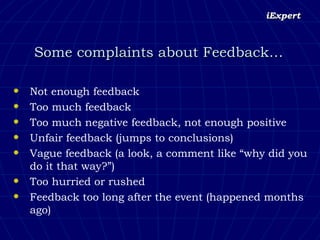 Some complaints about Feedback… Not enough feedback Too much feedback Too much negative feedback, not enough positive Unfair feedback (jumps to conclusions) Vague feedback (a look, a comment like “why did you do it that way?”) Too hurried or rushed Feedback too long after the event (happened months ago) 