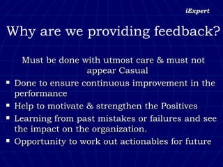 Why are we providing feedback? Must be done with utmost care & must not appear Casual Done to ensure continuous improvement in the performance  Help to motivate & strengthen the Positives Learning from past mistakes or failures and see the impact on the organization. Opportunity to work out actionables for future  