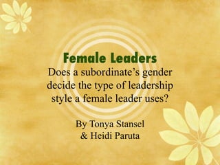 Female Leaders Does a subordinate’s gender decide the type of leadership style a female leader uses? By Tonya Stansel & Heidi Paruta 