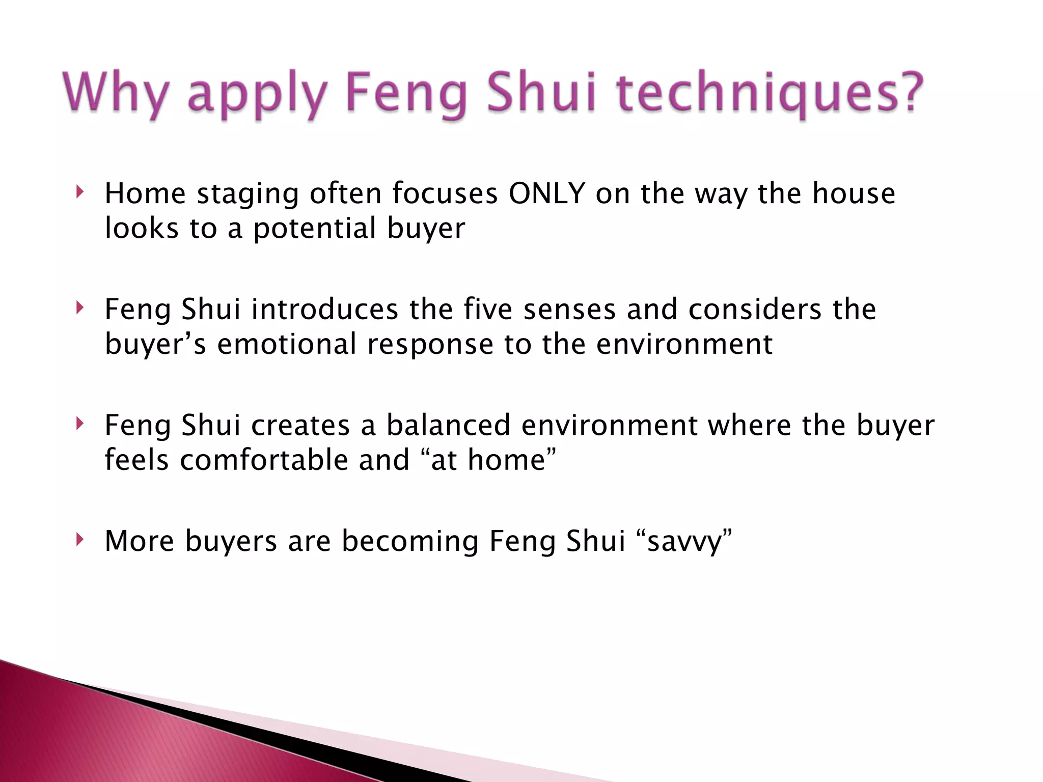 Home staging often focuses ONLY on the way the house looks to a potential buyer Feng Shui introduces the five senses and considers the buyer’s emotional response to the environment Feng Shui creates a balanced environment where the buyer feels comfortable and “at home” More buyers are becoming Feng Shui “savvy” 