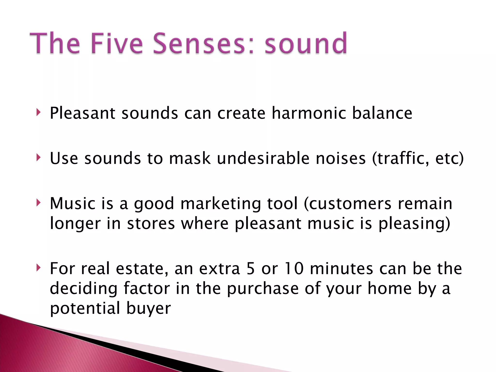 Pleasant sounds can create harmonic balance Use sounds to mask undesirable noises (traffic, etc) Music is a good marketing tool (customers remain longer in stores where pleasant music is pleasing) For real estate, an extra 5 or 10 minutes can be the deciding factor in the purchase of your home by a potential buyer 