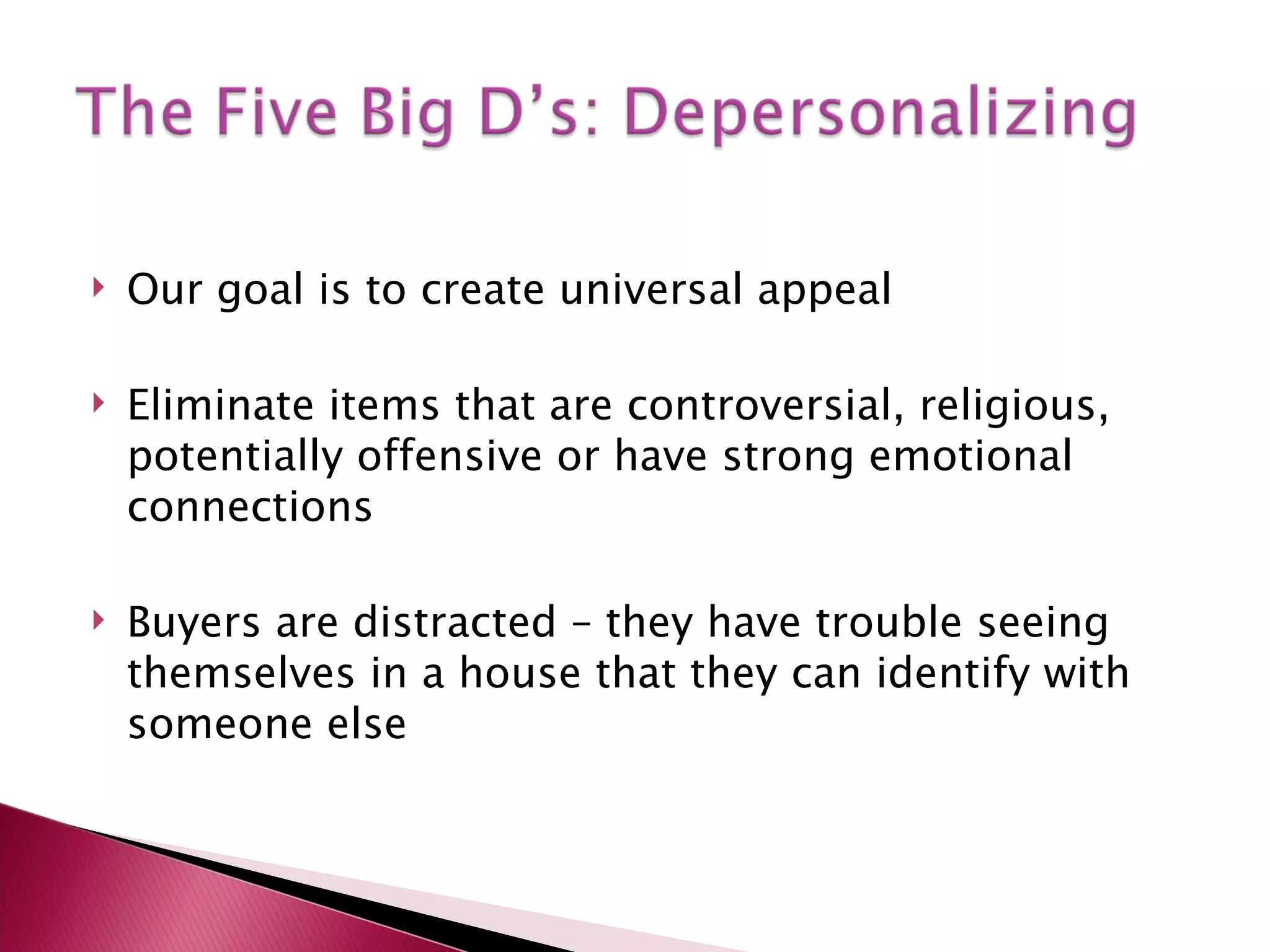 Our goal is to create universal appeal Eliminate items that are controversial, religious, potentially offensive or have strong emotional connections Buyers are distracted – they have trouble seeing themselves in a house that they can identify with someone else 