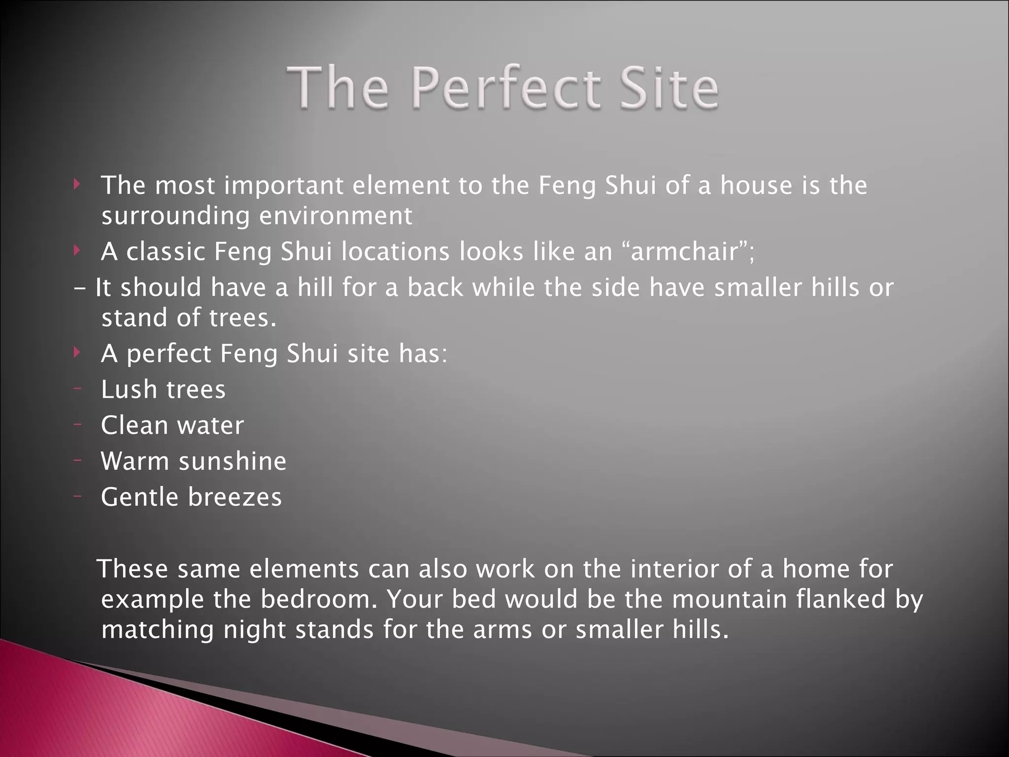 The most important element to the Feng Shui of a house is the surrounding environment A classic Feng Shui locations looks like an “armchair”; - It should have a hill for a back while the side have smaller hills or stand of trees. A perfect Feng Shui site has:  Lush trees Clean water Warm sunshine Gentle breezes These same elements can also work on the interior of a home for example the bedroom. Your bed would be the mountain flanked by matching night stands for the arms or smaller hills. 