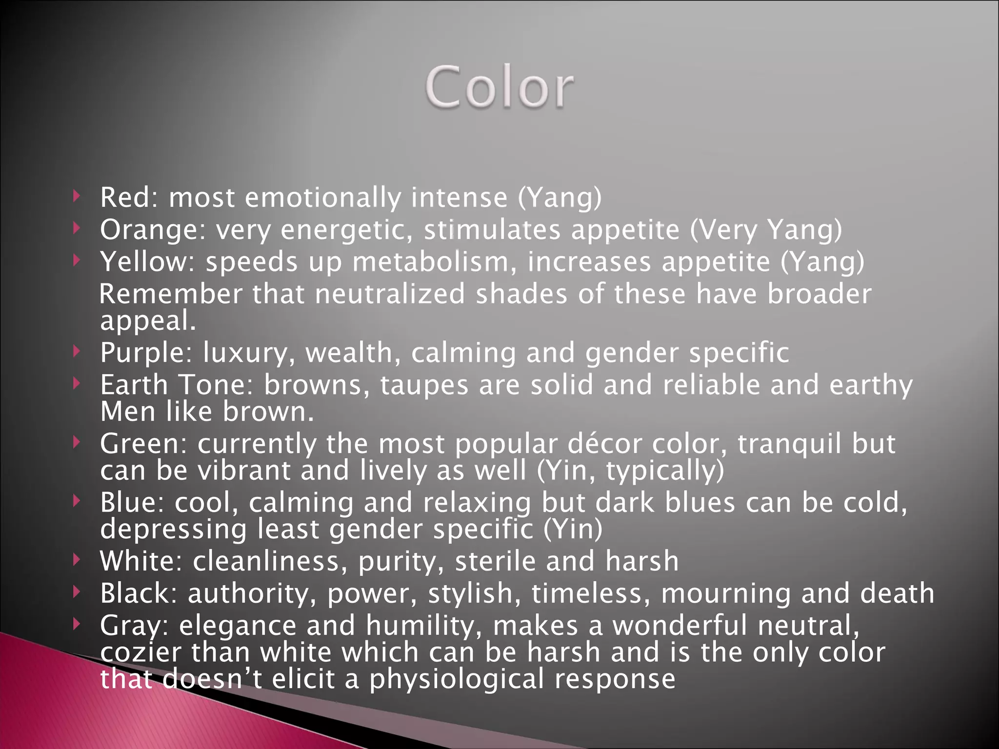 Red: most emotionally intense (Yang) Orange: very energetic, stimulates appetite (Very Yang) Yellow: speeds up metabolism, increases appetite (Yang) Remember that neutralized shades of these have broader appeal. Purple: luxury, wealth, calming and gender specific Earth Tone: browns, taupes are solid and reliable and earthy Men like brown. Green: currently the most popular décor color, tranquil but can be vibrant and lively as well (Yin, typically) Blue: cool, calming and relaxing but dark blues can be cold, depressing least gender specific (Yin) White: cleanliness, purity, sterile and harsh Black: authority, power, stylish, timeless, mourning and death  Gray: elegance and humility, makes a wonderful neutral, cozier than white which can be harsh and is the only color that doesn’t elicit a physiological response  
