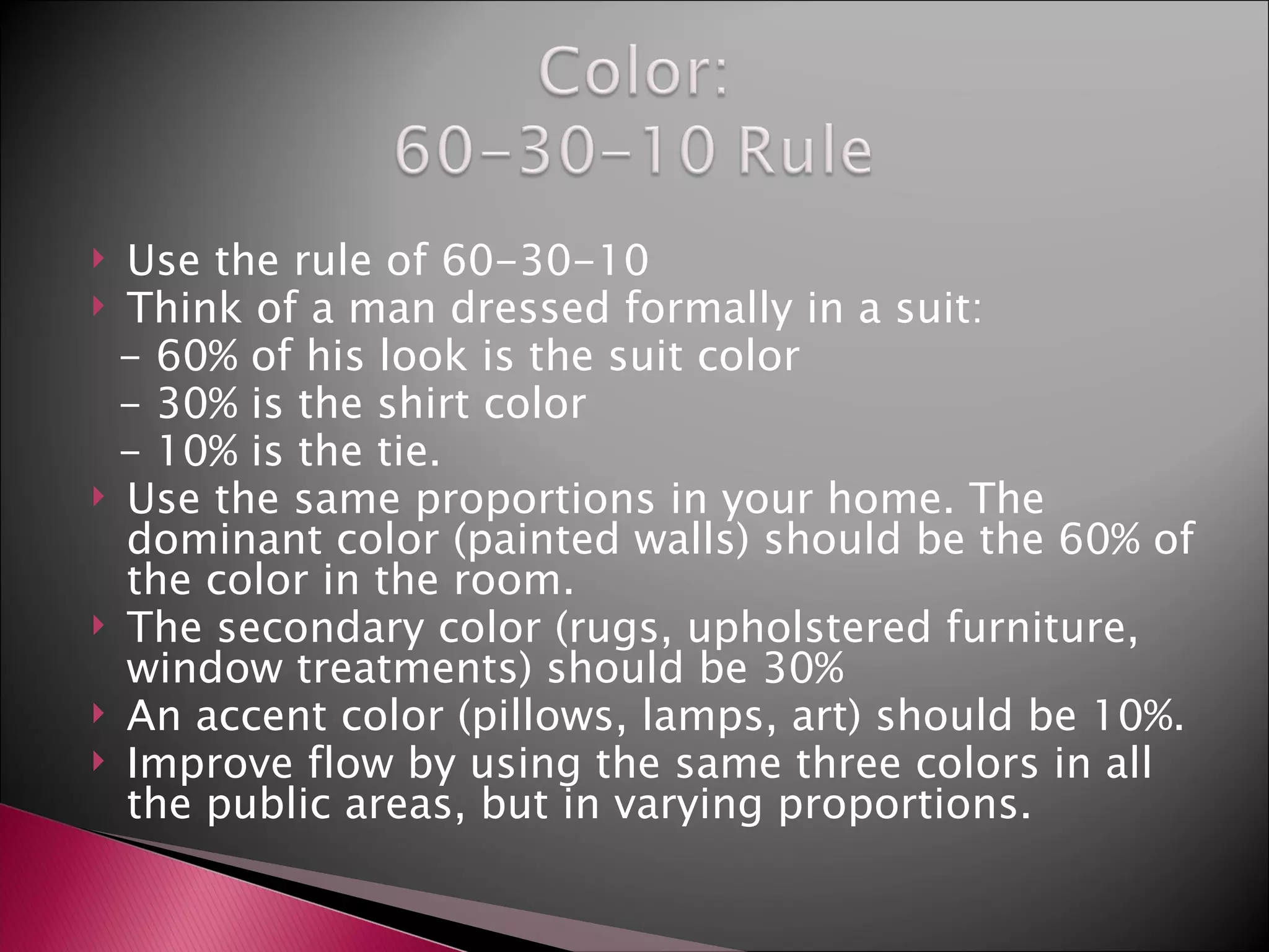 Use the rule of 60-30-10 Think of a man dressed formally in a suit: - 60% of his look is the suit color - 30% is the shirt color - 10% is the tie. Use the same proportions in your home. The dominant color (painted walls) should be the 60% of the color in the room. The secondary color (rugs, upholstered furniture, window treatments) should be 30% An accent color (pillows, lamps, art) should be 10%. Improve flow by using the same three colors in all the public areas, but in varying proportions.  