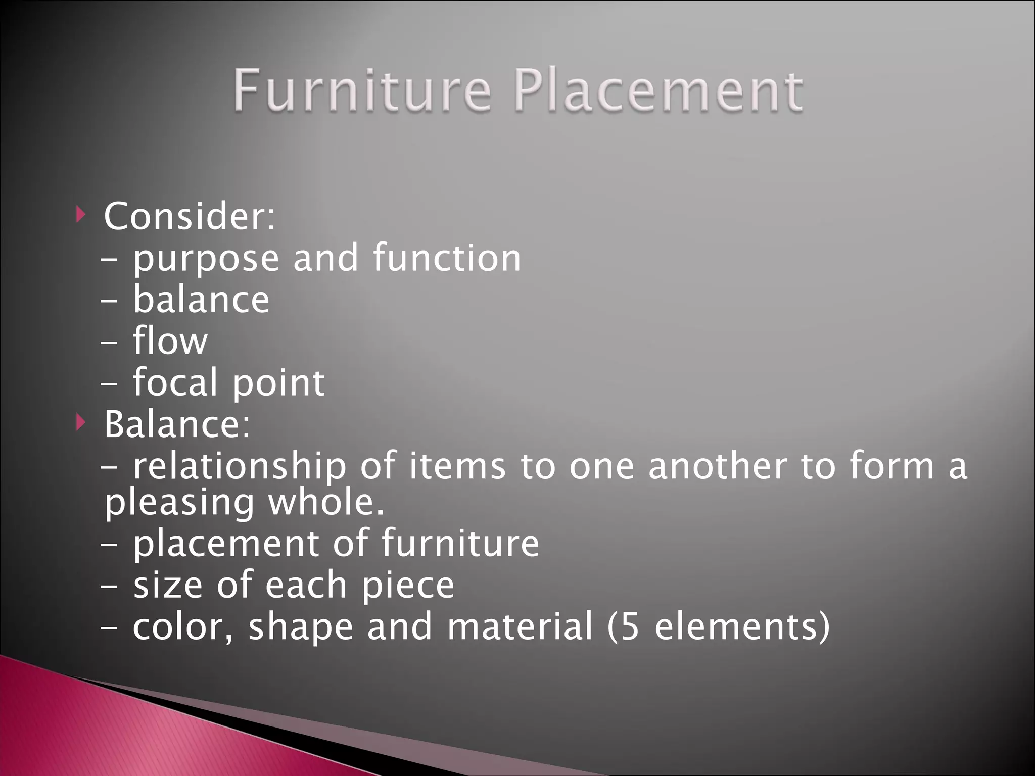 Consider: - purpose and function - balance - flow - focal point Balance: - relationship of items to one another to form a pleasing whole. - placement of furniture - size of each piece - color, shape and material (5 elements) 