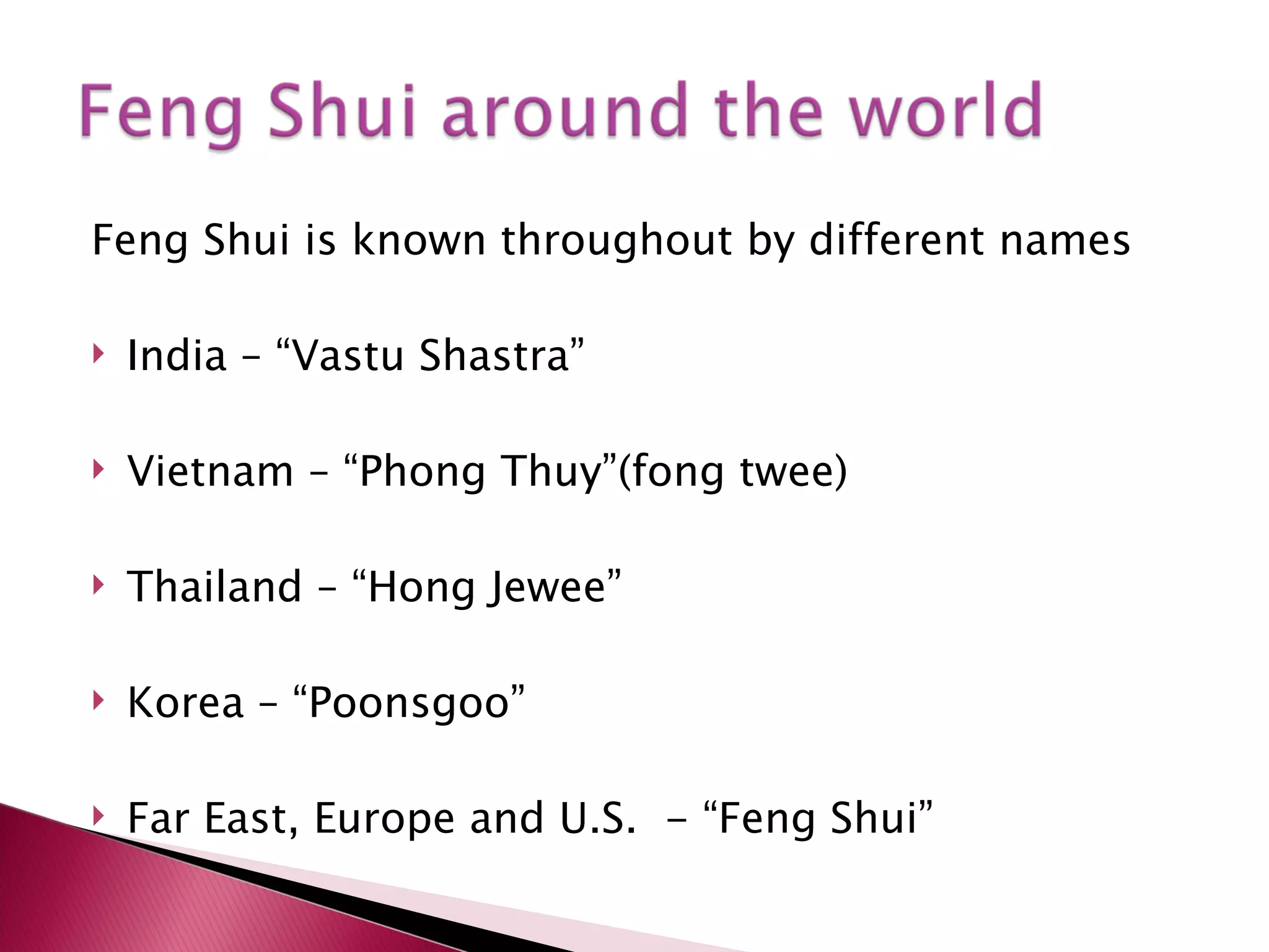 Feng Shui is known throughout by different names  India – “Vastu Shastra” Vietnam – “Phong Thuy”(fong twee) Thailand – “Hong Jewee” Korea – “Poonsgoo” Far East, Europe and U.S.  - “Feng Shui” 
