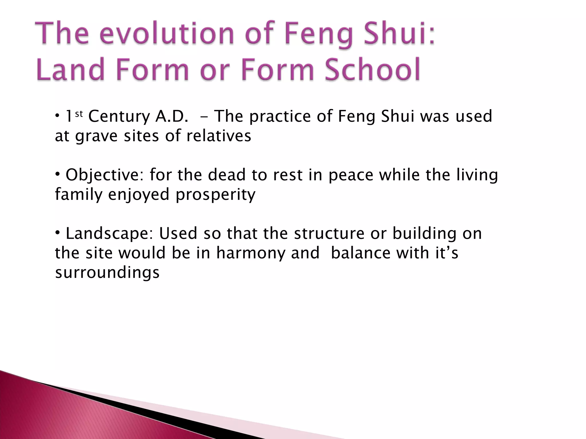 1 st  Century A.D.  - The practice of Feng Shui was used at grave sites of relatives Objective: for the dead to rest in peace while the living family enjoyed prosperity Landscape: Used so that the structure or building on the site would be in harmony and  balance with it’s surroundings 