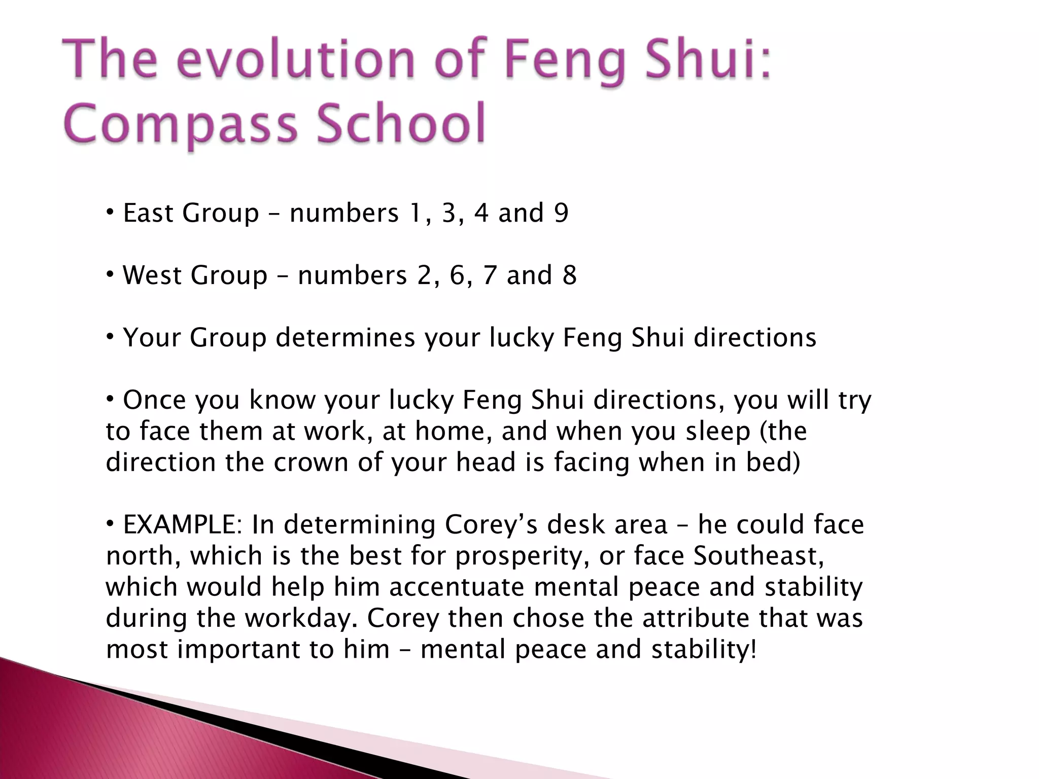 East Group – numbers 1, 3, 4 and 9 West Group – numbers 2, 6, 7 and 8 Your Group determines your lucky Feng Shui directions Once you know your lucky Feng Shui directions, you will try to face them at work, at home, and when you sleep (the direction the crown of your head is facing when in bed) EXAMPLE: In determining Corey’s desk area – he could face north, which is the best for prosperity, or face Southeast, which would help him accentuate mental peace and stability during the workday. Corey then chose the attribute that was most important to him – mental peace and stability! 
